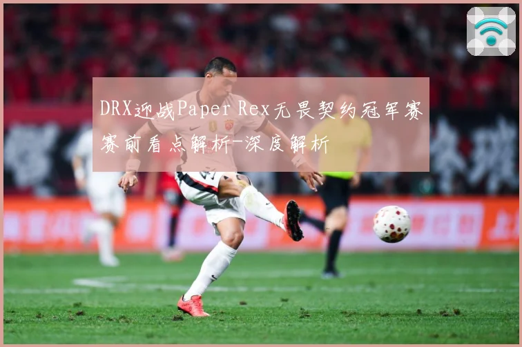 DRX迎战Paper Rex无畏契约冠军赛赛前看点解析-深度解析