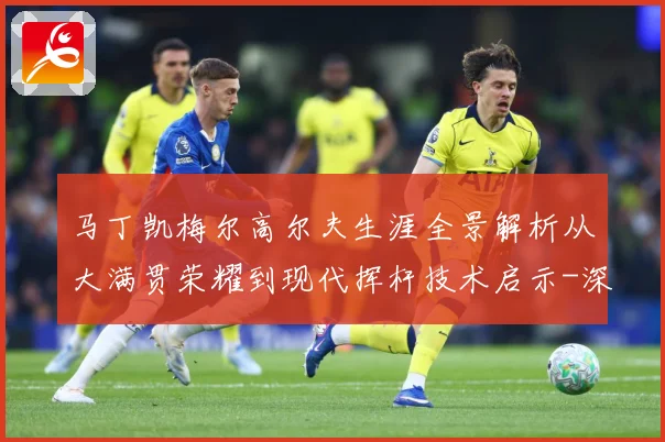 马丁凯梅尔高尔夫生涯全景解析从大满贯荣耀到现代挥杆技术启示-深度解析