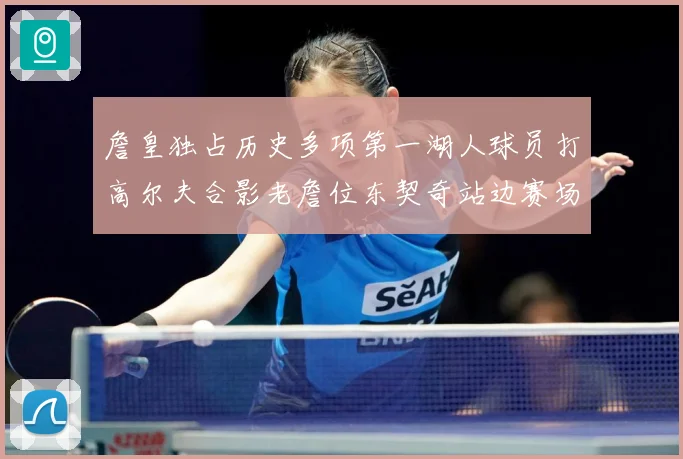 詹皇独占历史多项第一湖人球员打高尔夫合影老詹位东契奇站边赛场复盘-深度解析