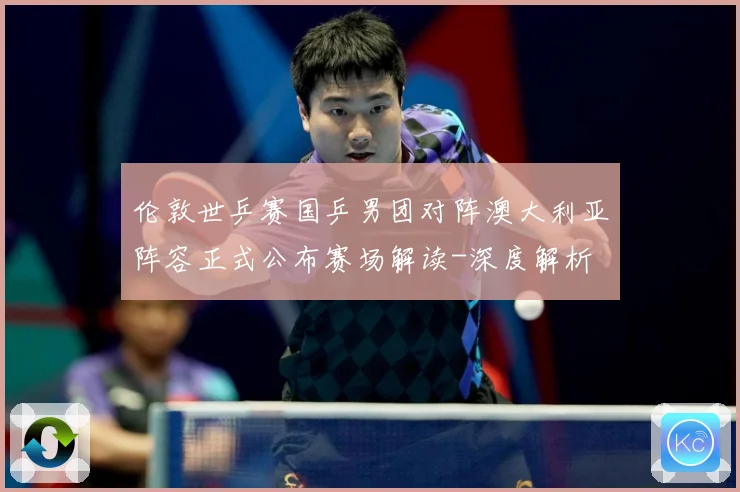 伦敦世乒赛国乒男团对阵澳大利亚阵容正式公布赛场解读-深度解析