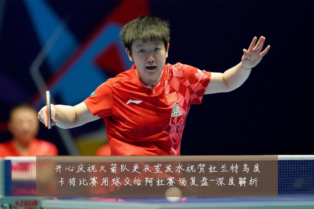 开心庆祝火箭队更衣室泼水祝贺杜兰特乌度卡将比赛用球交给阿杜赛场复盘-深度解析