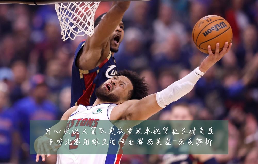 开心庆祝火箭队更衣室泼水祝贺杜兰特乌度卡将比赛用球交给阿杜赛场复盘-深度解析