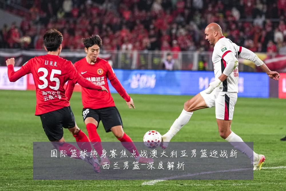 国际篮球热身赛焦点战澳大利亚男篮迎战新西兰男篮-深度解析