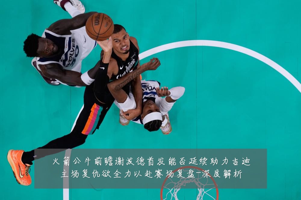 火箭公牛前瞻谢泼德首发能否延续助力吉迪主场复仇欲全力以赴赛场复盘-深度解析