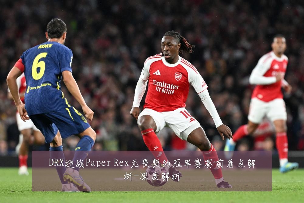 DRX迎战Paper Rex无畏契约冠军赛赛前看点解析-深度解析